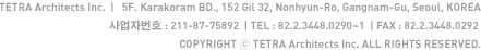 TETRA Architects Inc.  |   5F. Karakoram BD., 152 Gil 32, Nonhyun-Ro, Gangnam-Gu, Seoul, KOREA 사업자번호 : 211-87-75892| TEL : 82.2.3448.0290~1  | FAX : 82.2.3448.0292 COPYRIGHT ⓒ TETRA Architects Inc. ALL RIGHTS RESERVED.